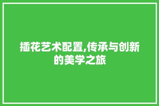 插花艺术配置,传承与创新的美学之旅