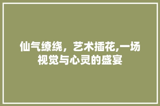 仙气缭绕，艺术插花,一场视觉与心灵的盛宴