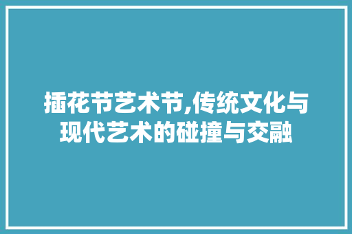 插花节艺术节,传统文化与现代艺术的碰撞与交融