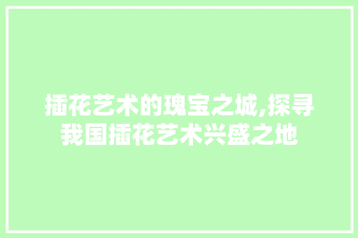 插花艺术的瑰宝之城,探寻我国插花艺术兴盛之地