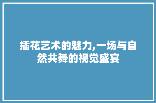 插花艺术的魅力,一场与自然共舞的视觉盛宴