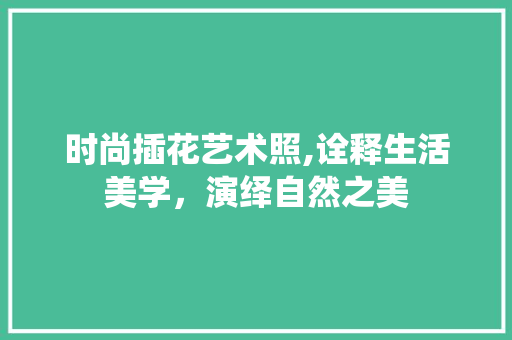 时尚插花艺术照,诠释生活美学，演绎自然之美