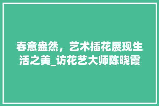 春意盎然，艺术插花展现生活之美_访花艺大师陈晓霞