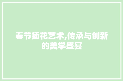 春节插花艺术,传承与创新的美学盛宴