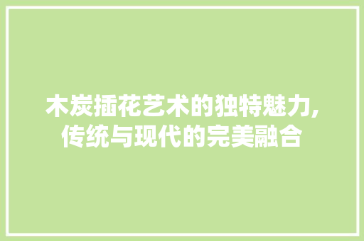 木炭插花艺术的独特魅力,传统与现代的完美融合