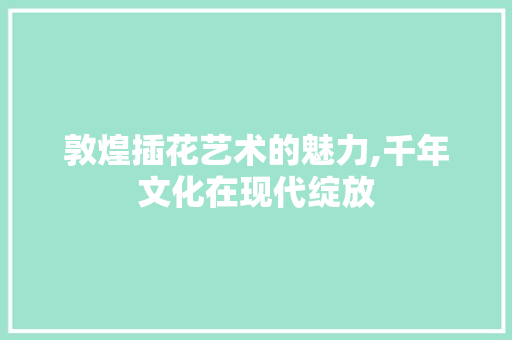 敦煌插花艺术的魅力,千年文化在现代绽放