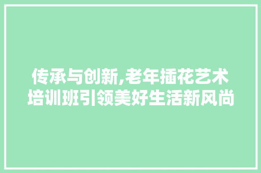 传承与创新,老年插花艺术培训班引领美好生活新风尚