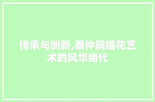 传承与创新,蔡仲鹃插花艺术的风华绝代