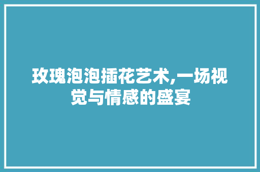 玫瑰泡泡插花艺术,一场视觉与情感的盛宴
