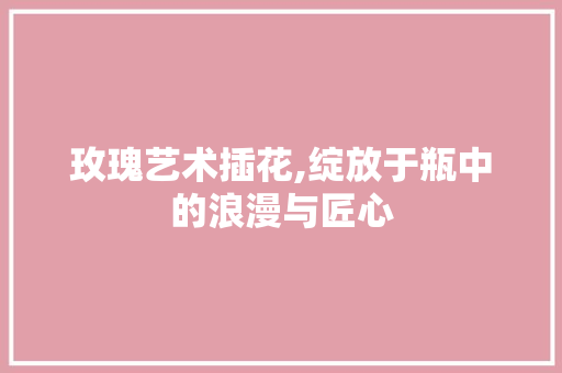 玫瑰艺术插花,绽放于瓶中的浪漫与匠心