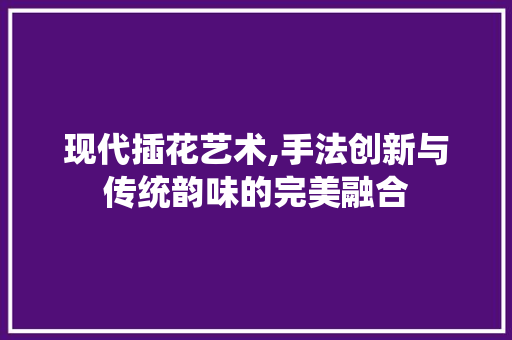 现代插花艺术,手法创新与传统韵味的完美融合
