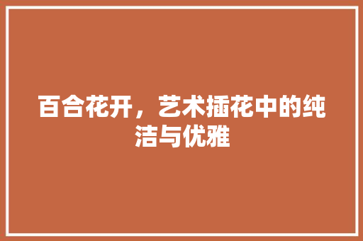 百合花开，艺术插花中的纯洁与优雅