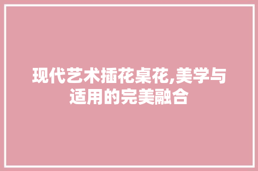 现代艺术插花桌花,美学与适用的完美融合