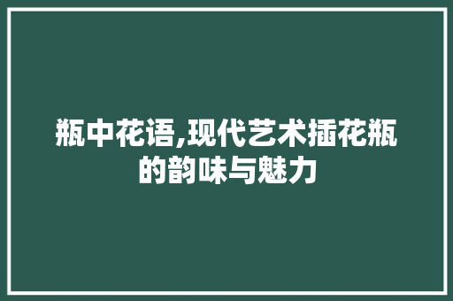 瓶中花语,现代艺术插花瓶的韵味与魅力