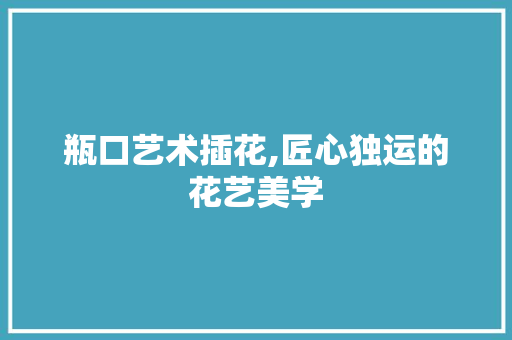 瓶口艺术插花,匠心独运的花艺美学
