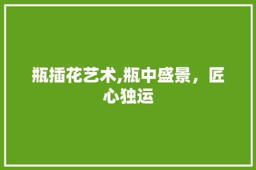 瓶插花艺术,瓶中盛景，匠心独运