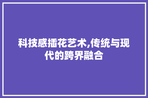 科技感插花艺术,传统与现代的跨界融合 果木品种介绍