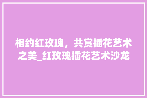 相约红玫瑰，共赏插花艺术之美_红玫瑰插花艺术沙龙体验记 修剪方法