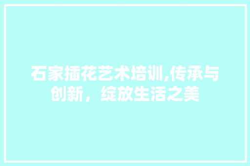 石家插花艺术培训,传承与创新，绽放生活之美