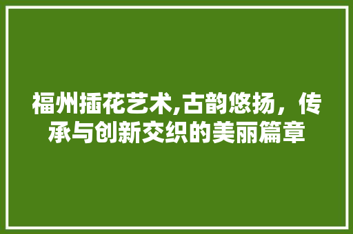 福州插花艺术,古韵悠扬，传承与创新交织的美丽篇章