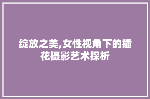 绽放之美,女性视角下的插花摄影艺术探析