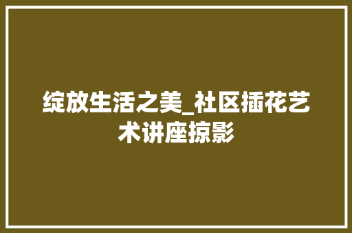 绽放生活之美_社区插花艺术讲座掠影