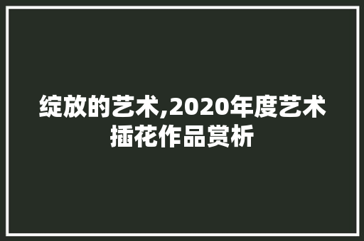 绽放的艺术,2020年度艺术插花作品赏析