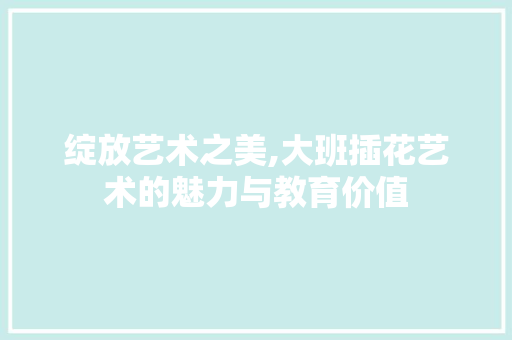 绽放艺术之美,大班插花艺术的魅力与教育价值 果树种植技术
