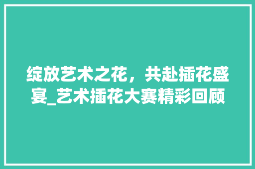 绽放艺术之花，共赴插花盛宴_艺术插花大赛精彩回顾