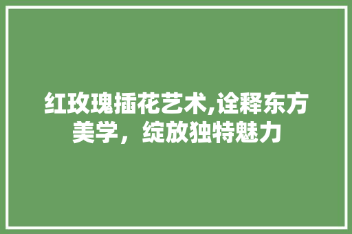 红玫瑰插花艺术,诠释东方美学，绽放独特魅力