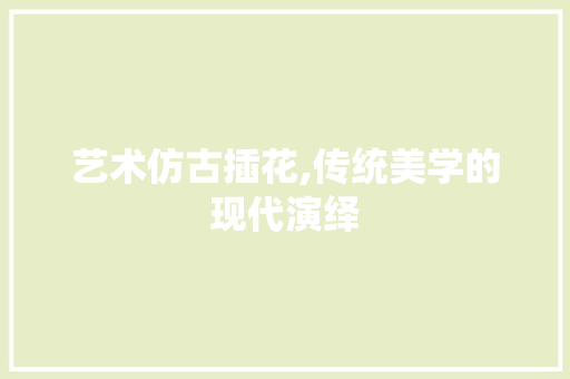 艺术仿古插花,传统美学的现代演绎