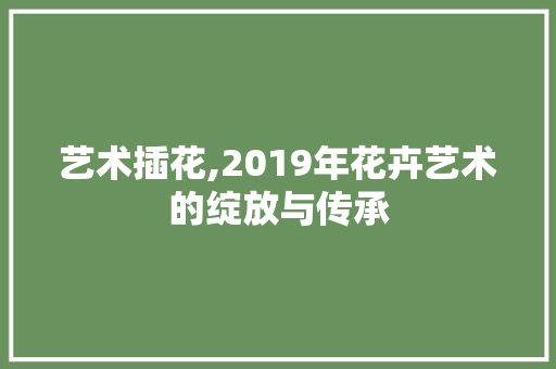 艺术插花,2019年花卉艺术的绽放与传承 果木品种介绍