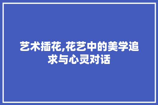 艺术插花,花艺中的美学追求与心灵对话