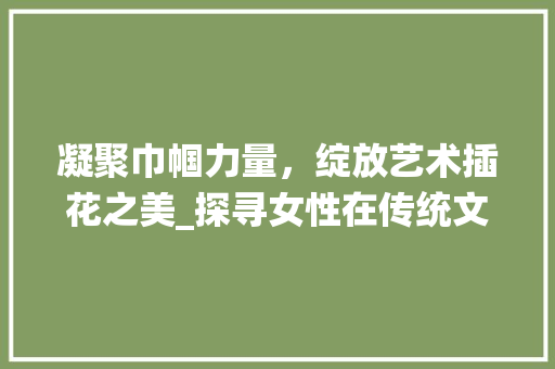 凝聚巾帼力量，绽放艺术插花之美_探寻女性在传统文化传承与创新中的风采 土壤管理
