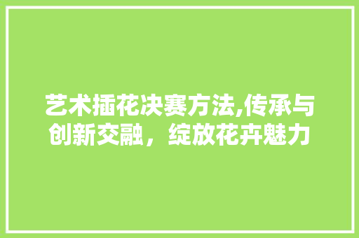 艺术插花决赛方法,传承与创新交融，绽放花卉魅力