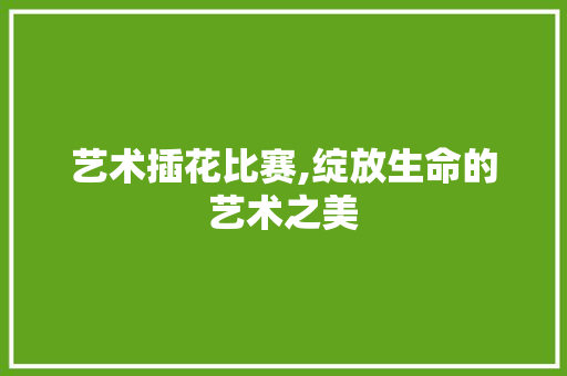 艺术插花比赛,绽放生命的艺术之美