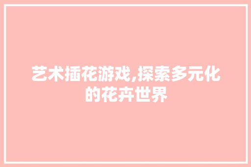 艺术插花游戏,探索多元化的花卉世界 品种特性