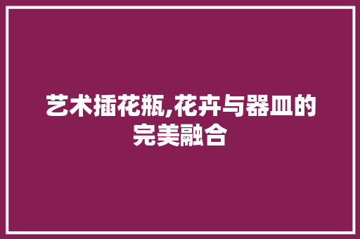 艺术插花瓶,花卉与器皿的完美融合 修剪方法