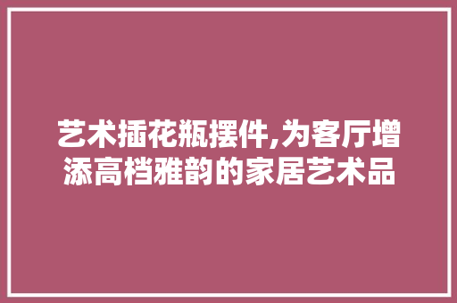 艺术插花瓶摆件,为客厅增添高档雅韵的家居艺术品