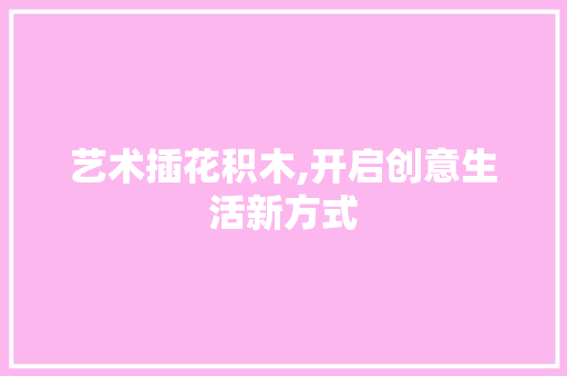 艺术插花积木,开启创意生活新方式