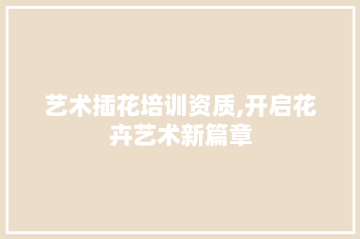 艺术插花培训资质,开启花卉艺术新篇章