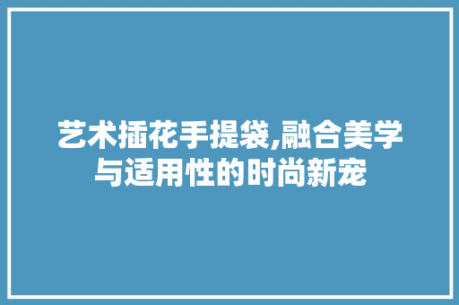 艺术插花手提袋,融合美学与适用性的时尚新宠
