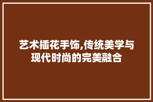 艺术插花手饰,传统美学与现代时尚的完美融合 果木品种介绍