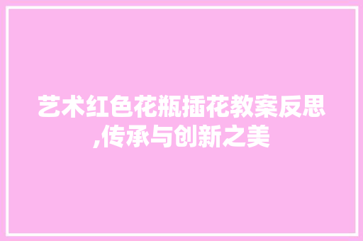 艺术红色花瓶插花教案反思,传承与创新之美