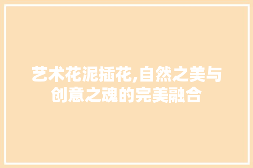 艺术花泥插花,自然之美与创意之魂的完美融合
