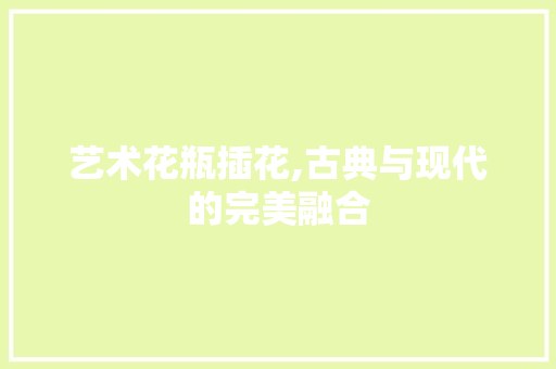 艺术花瓶插花,古典与现代的完美融合