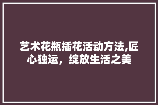 艺术花瓶插花活动方法,匠心独运，绽放生活之美