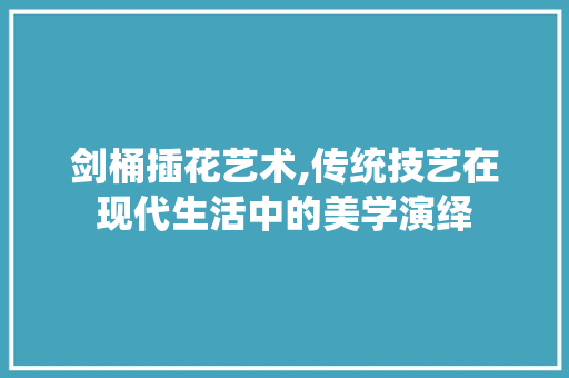 剑桶插花艺术,传统技艺在现代生活中的美学演绎