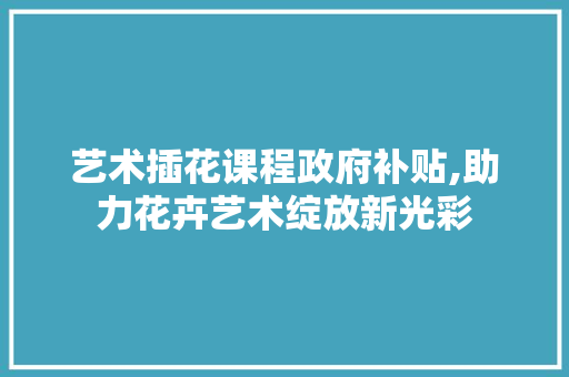 艺术插花课程政府补贴,助力花卉艺术绽放新光彩