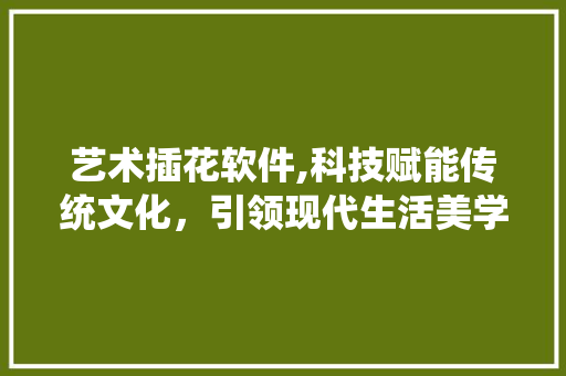 艺术插花软件,科技赋能传统文化，引领现代生活美学潮流